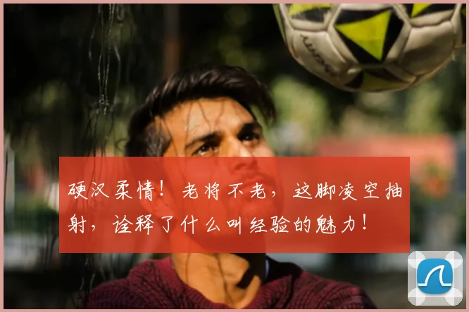硬汉柔情！老将不老，这脚凌空抽射，诠释了什么叫经验的魅力！