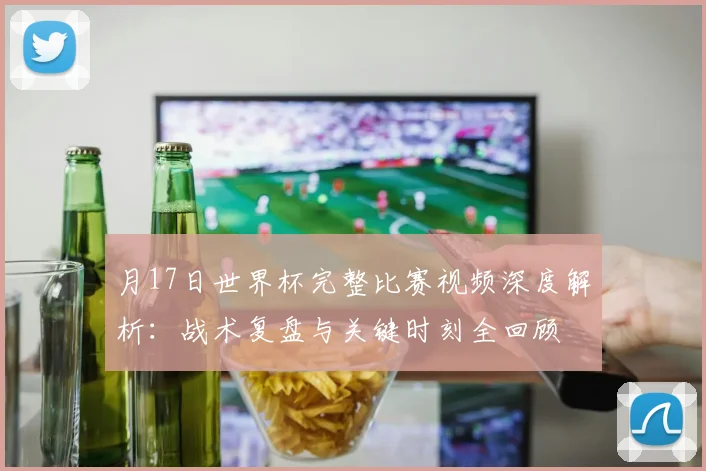 月17日世界杯完整比赛视频深度解析：战术复盘与关键时刻全回顾