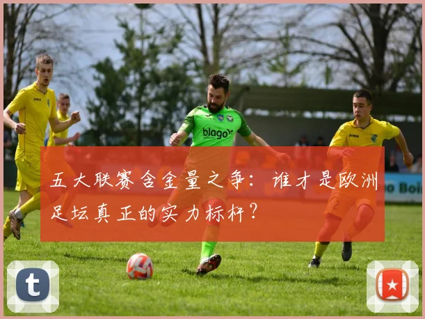五大联赛含金量之争：谁才是欧洲足坛真正的实力标杆？