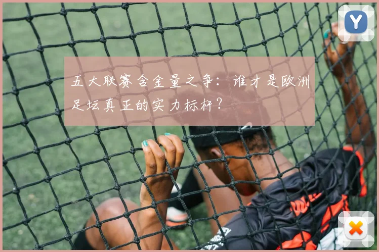 五大联赛含金量之争：谁才是欧洲足坛真正的实力标杆？