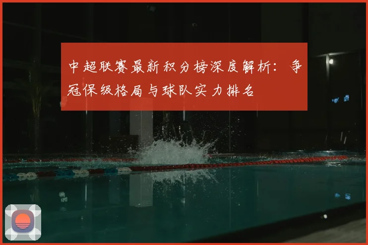 中超联赛最新积分榜深度解析：争冠保级格局与球队实力排名