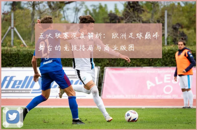 五大联赛深度解析：欧洲足球巅峰舞台的竞技格局与商业版图