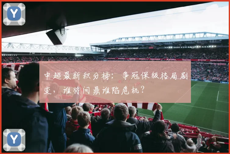 中超最新积分榜：争冠保级格局剧变，谁将问鼎谁陷危机？