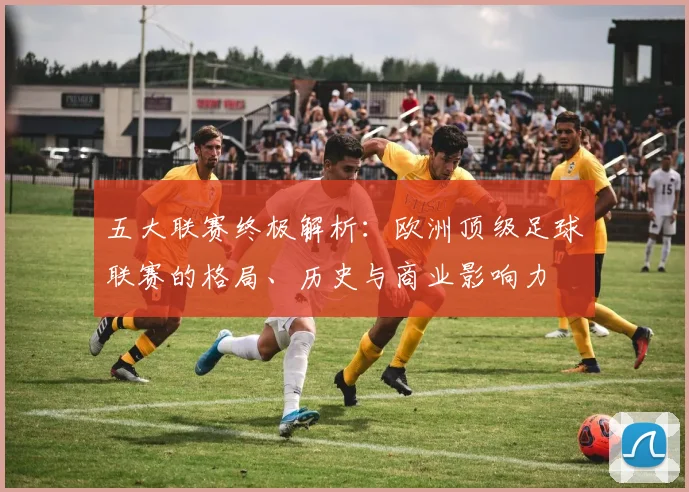 五大联赛终极解析：欧洲顶级足球联赛的格局、历史与商业影响力