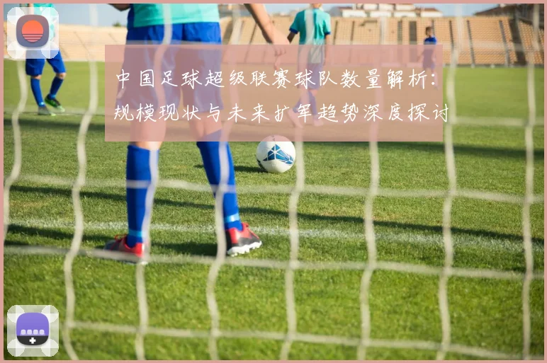 中国足球超级联赛球队数量解析:规模现状与未来扩军趋势深度探讨