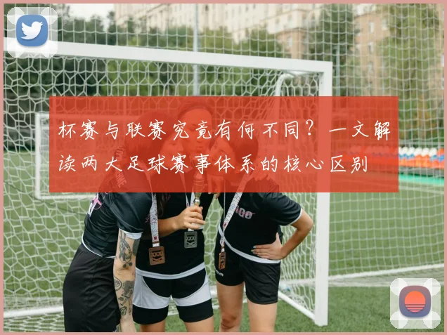 杯赛与联赛究竟有何不同?一文解读两大足球赛事体系的核心区别