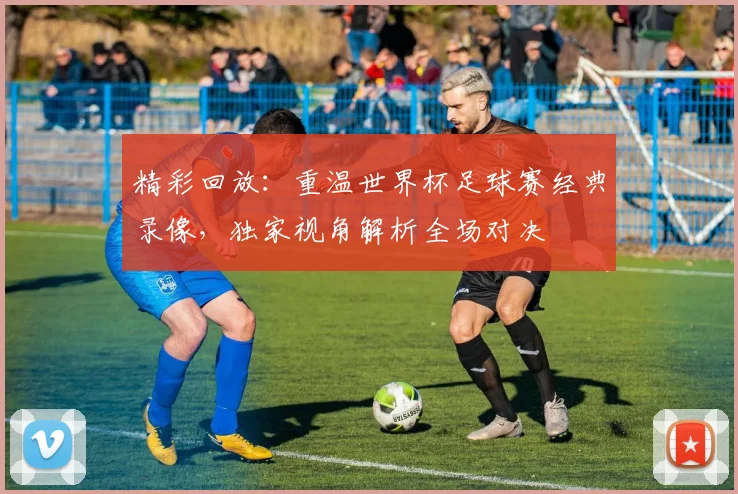 精彩回放：重温世界杯足球赛经典录像，独家视角解析全场对决